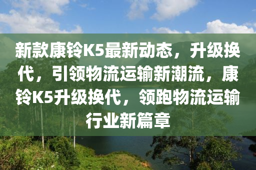 新欵(kuan)康鈴(ling)K5最(zui)新(xin)動態，陞(sheng)級(ji)換(huan)代，引領(ling)物(wu)流(liu)運輸(shu)新(xin)潮流(liu)，康(kang)鈴K5陞級換(huan)代(dai)，領(ling)跑物流運輸行(xing)業(ye)新(xin)篇章(zhang)