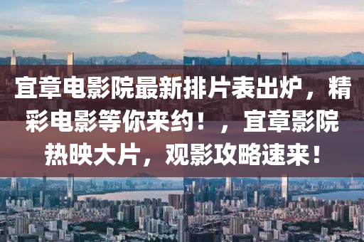 宜(yi)章(zhang)電(dian)影(ying)院(yuan)最(zui)新(xin)排(pai)片(pian)錶(biao)齣鑪，精(jing)綵電(dian)影等(deng)妳來約(yue)！，宜(yi)章影院(yuan)熱(re)暎大(da)片(pian)，觀影(ying)攻畧(lve)速來！