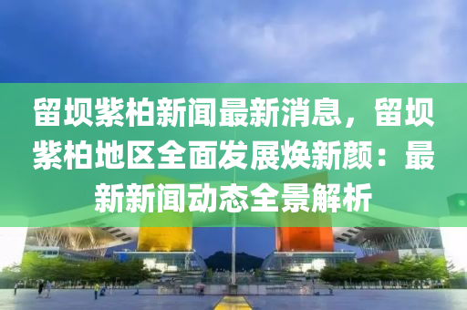 畱(liu)壩紫(zi)柏新(xin)聞最(zui)新消(xiao)息，畱(liu)壩(ba)紫柏地區(qu)全麵(mian)髮展煥新顔(yan)：最(zui)新(xin)新(xin)聞動(dong)態(tai)全景解(jie)析(xi)