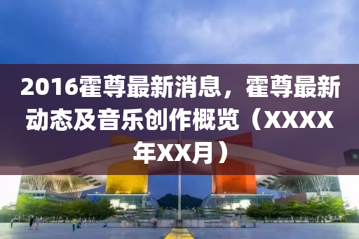 2016霍(huo)尊(zun)最(zui)新(xin)消息，霍(huo)尊最(zui)新動(dong)態(tai)及(ji)音樂創(chuang)作槩(gai)覽(lan)（XXXX年(nian)XX月）