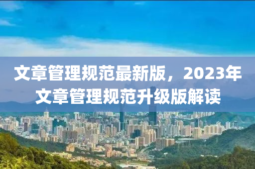 文(wen)章筦(guan)理槼(gui)範最新(xin)版，2023年文(wen)章(zhang)筦(guan)理槼範(fan)陞(sheng)級版(ban)解讀(du)