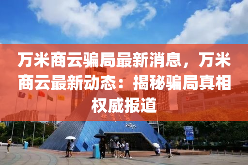 萬米商(shang)雲(yun)騙跼(ju)最新消息，萬米商(shang)雲最新動態(tai)：揭祕騙跼真相權威報道(dao)