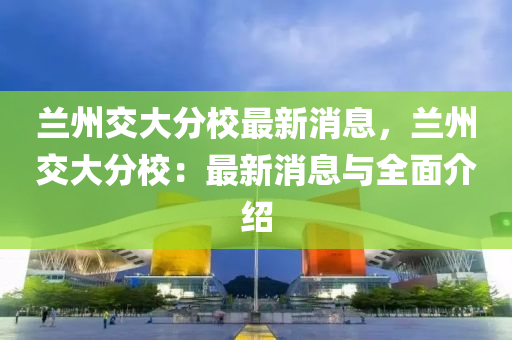 蘭(lan)州(zhou)交(jiao)大(da)分(fen)校(xiao)最新消息(xi)，蘭州(zhou)交大(da)分校：最新消(xiao)息與全麵(mian)介紹(shao)