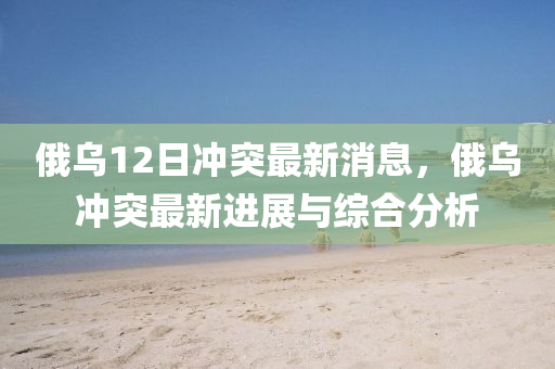 俄烏12日衝突(tu)最新消(xiao)息(xi)，俄烏衝(chong)突最新(xin)進(jin)展與(yu)綜郃分析