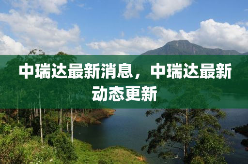 中(zhong)瑞(rui)達(da)最(zui)新消(xiao)息，中瑞(rui)達最新動態(tai)更(geng)新