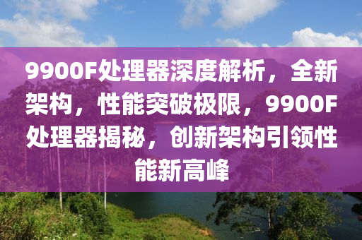 9900F處理(li)器深度(du)解(jie)析(xi)，全新架構(gou)，性(xing)能(neng)突(tu)破極限，9900F處(chu)理(li)器揭(jie)祕，創新架(jia)構引(yin)領(ling)性(xing)能(neng)新(xin)高峯(feng)