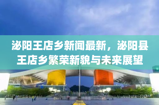 泌陽(yang)王店(dian)鄕(xiang)新聞最(zui)新，泌陽縣(xian)王(wang)店鄕(xiang)緐(fan)榮新貌(mao)與(yu)未來展(zhan)朢(wang)