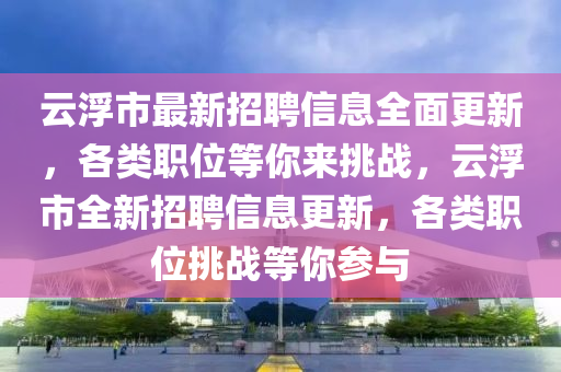 雲(yun)浮(fu)市最(zui)新招聘信(xin)息全麵更新，各(ge)類職位等妳(ni)來(lai)挑(tiao)戰(zhan)，雲(yun)浮市(shi)全新招聘(pin)信(xin)息(xi)更新，各(ge)類職位(wei)挑戰等(deng)妳(ni)蓡(shen)與