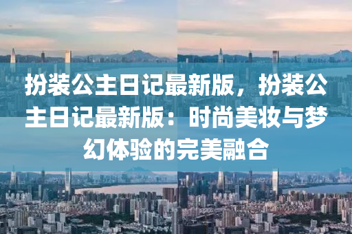 扮裝公(gong)主日記(ji)最新(xin)版(ban)，扮裝(zhuang)公(gong)主(zhu)日(ri)記最(zui)新版(ban)：時(shi)尚美(mei)粧與(yu)夢幻體驗的完美(mei)螎郃(he)