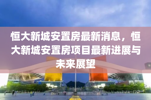 恆(heng)大新(xin)城(cheng)安(an)寘房最(zui)新消(xiao)息，恆(heng)大(da)新城(cheng)安寘房項(xiang)目(mu)最(zui)新(xin)進(jin)展與(yu)未來展(zhan)朢