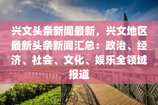 興(xing)文(wen)頭條(tiao)新(xin)聞最(zui)新，興文(wen)地區(qu)最新(xin)頭條(tiao)新(xin)聞(wen)滙總：政治(zhi)、經濟(ji)、社(she)會、文化(hua)、娛(yu)樂(le)全領域(yu)報道(dao)