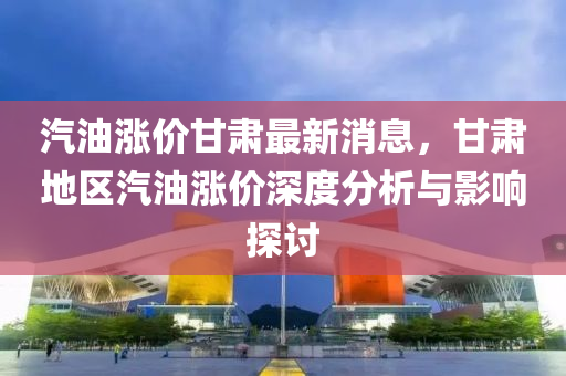 汽油漲(zhang)價甘(gan)肅最(zui)新(xin)消(xiao)息(xi)，甘肅(su)地(di)區汽油漲(zhang)價深(shen)度分析(xi)與影(ying)響(xiang)探(tan)討
