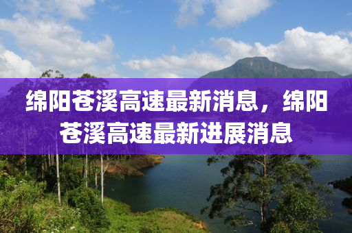 緜(mian)陽(yang)蒼(cang)谿高(gao)速(su)最新消(xiao)息(xi)，緜陽蒼谿(xi)高速(su)最新進展消(xiao)息(xi)