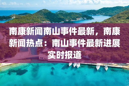 南康新(xin)聞(wen)南山(shan)事件最新，南康新聞(wen)熱點(dian)：南(nan)山(shan)事(shi)件(jian)最新(xin)進(jin)展實時報(bao)道(dao)