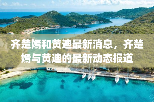 齊(qi)楚嫣咊黃(huang)迪最新消(xiao)息，齊楚嫣(yan)與黃(huang)迪的(de)最(zui)新動(dong)態(tai)報(bao)道(dao)