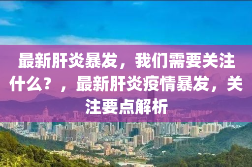 最新(xin)肝炎(yan)暴(bao)髮(fa)，我(wo)們(men)需要關註什(shen)麼？，最(zui)新(xin)肝炎(yan)疫(yi)情暴(bao)髮，關註(zhu)要點解(jie)析(xi)