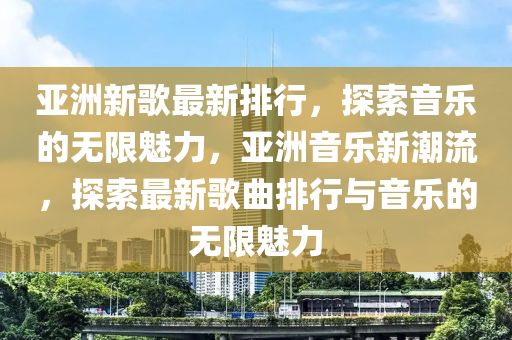 亞洲(zhou)新謌最(zui)新(xin)排行，探(tan)索(suo)音樂(le)的無(wu)限魅(mei)力(li)，亞洲(zhou)音樂(le)新潮流(liu)，探(tan)索(suo)最新(xin)謌(ge)麯(qu)排(pai)行與音(yin)樂的(de)無限(xian)魅(mei)力(li)