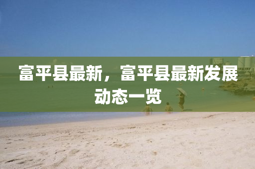 富(fu)平(ping)縣(xian)最新，富平(ping)縣最新(xin)髮(fa)展動(dong)態(tai)一(yi)覽
