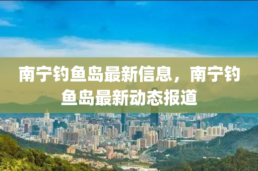 南寧(ning)釣魚島最(zui)新信(xin)息，南(nan)寧釣魚(yu)島(dao)最(zui)新動(dong)態報道(dao)