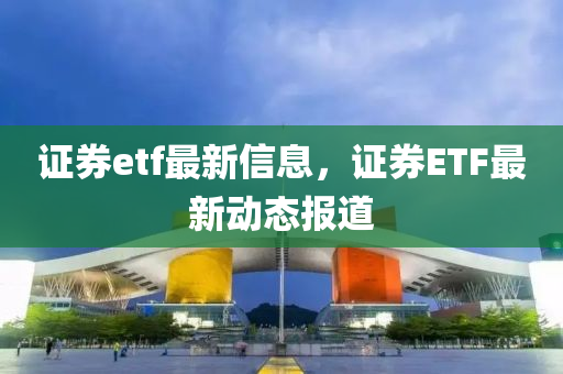 證券etf最(zui)新信(xin)息，證券ETF最新動態(tai)報(bao)道
