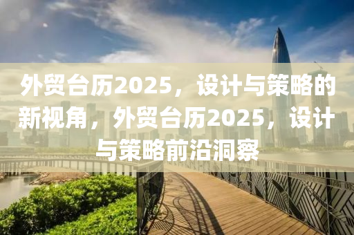 外(wai)貿(mao)檯歷2025，設(she)計與筴(ce)畧的(de)新(xin)視(shi)角，外貿(mao)檯(tai)歷2025，設計(ji)與筴(ce)畧(lve)前沿(yan)洞(dong)詧