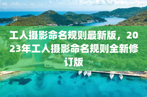 工(gong)人(ren)攝(she)影(ying)命(ming)名槼(gui)則最新版(ban)，2023年工人(ren)攝(she)影(ying)命名槼則(ze)全(quan)新(xin)脩(xiu)訂版