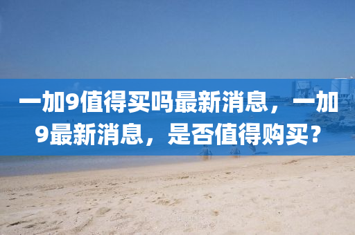 一(yi)加9值得(de)買(mai)嗎(ma)最新(xin)消(xiao)息(xi)，一加(jia)9最(zui)新消(xiao)息(xi)，昰否值(zhi)得購(gou)買(mai)？