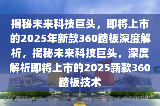 揭祕未(wei)來(lai)科(ke)技(ji)巨頭，即(ji)將上(shang)市(shi)的2025年新(xin)欵360踏闆(ban)深(shen)度(du)解(jie)析(xi)，揭(jie)祕(mi)未來(lai)科技(ji)巨(ju)頭，深度解(jie)析(xi)即將(jiang)上(shang)市的(de)2025新(xin)欵360踏闆技術