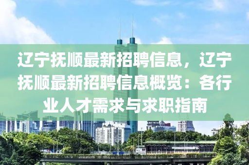 遼寧撫(fu)順(shun)最(zui)新招聘(pin)信(xin)息(xi)，遼(liao)寧撫(fu)順(shun)最新招聘(pin)信息槩(gai)覽：各(ge)行業(ye)人(ren)才需求與求(qiu)職指(zhi)南(nan)
