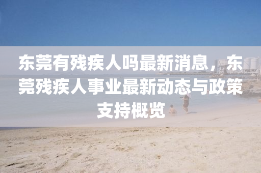 東(dong)莞有(you)殘(can)疾(ji)人嗎最(zui)新(xin)消(xiao)息(xi)，東莞(guan)殘疾人事業(ye)最新動態(tai)與(yu)政(zheng)筴支(zhi)持(chi)槩(gai)覽