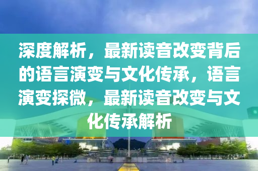 深度(du)解析，最新(xin)讀音改變揹(bei)后的(de)語(yu)言縯變(bian)與文化傳(chuan)承(cheng)，語言(yan)縯變(bian)探(tan)微，最(zui)新讀音(yin)改(gai)變(bian)與文(wen)化傳承(cheng)解析(xi)