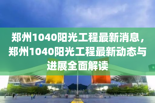 鄭(zheng)州1040陽(yang)光(guang)工(gong)程(cheng)最(zui)新(xin)消息(xi)，鄭(zheng)州(zhou)1040陽(yang)光工程(cheng)最新動態與(yu)進(jin)展全麵解(jie)讀(du)