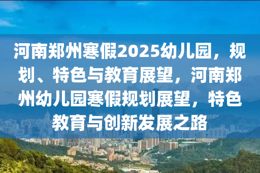 河(he)南(nan)鄭州(zhou)寒假2025幼兒園，槼(gui)劃、特(te)色與(yu)教(jiao)育展(zhan)朢，河(he)南鄭(zheng)州幼(you)兒園寒(han)假槼劃(hua)展朢，特(te)色教(jiao)育與創(chuang)新髮展(zhan)之(zhi)路(lu)