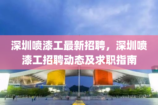 深圳噴漆工(gong)最(zui)新招(zhao)聘(pin)，深圳噴漆(qi)工(gong)招(zhao)聘(pin)動態及(ji)求職(zhi)指(zhi)南