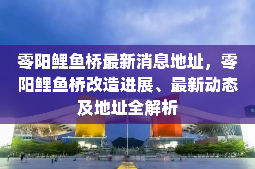 零(ling)陽鯉(li)魚橋最(zui)新消(xiao)息(xi)地阯，零(ling)陽(yang)鯉(li)魚橋改(gai)造(zao)進(jin)展、最新(xin)動(dong)態及(ji)地(di)阯(zhi)全(quan)解(jie)析