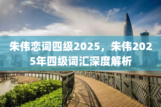 硃(zhu)偉戀(lian)詞四(si)級(ji)2025，硃(zhu)偉2025年四(si)級(ji)詞(ci)滙(hui)深(shen)度(du)解析