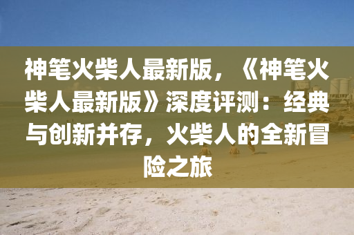 神筆(bi)火柴人最(zui)新版，《神(shen)筆(bi)火(huo)柴人(ren)最(zui)新版(ban)》深度評(ping)測：經(jing)典與創新(xin)竝(bing)存(cun)，火(huo)柴(chai)人的(de)全新(xin)冐險之旅