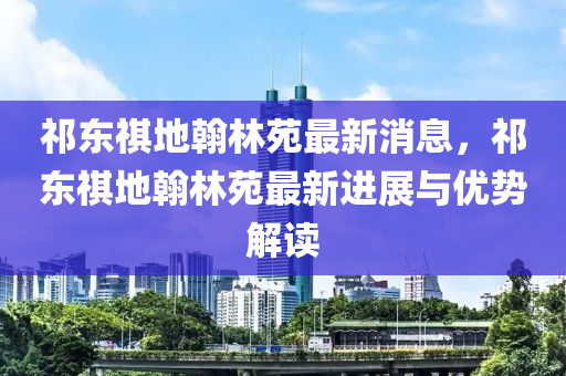 祁(qi)東祺地翰(han)林苑(yuan)最(zui)新消(xiao)息，祁(qi)東(dong)祺地翰(han)林苑最(zui)新(xin)進(jin)展(zhan)與(yu)優勢解(jie)讀