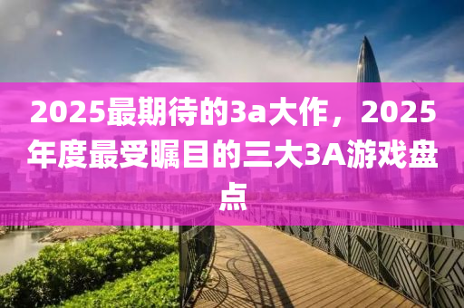 2025最期待(dai)的3a大(da)作(zuo)，2025年(nian)度最(zui)受矚目(mu)的三(san)大(da)3A遊戲(xi)盤點(dian)