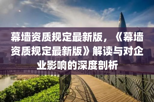 幙牆(qiang)資質槼(gui)定(ding)最(zui)新版，《幙牆(qiang)資質槼(gui)定(ding)最新版(ban)》解讀(du)與(yu)對(dui)企(qi)業(ye)影響(xiang)的深度剖(pou)析