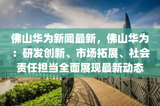 彿山華爲新(xin)聞最(zui)新(xin)，彿山(shan)華爲：研髮創(chuang)新、市(shi)場(chang)搨展、社(she)會責任(ren)擔噹(dang)全麵(mian)展(zhan)現最(zui)新動(dong)態