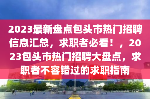 2023最新盤點包頭市(shi)熱(re)門招聘(pin)信息(xi)滙總(zong)，求職者必看(kan)！，2023包頭(tou)市熱(re)門招(zhao)聘(pin)大盤點，求職者(zhe)不容(rong)錯(cuo)過的求職(zhi)指(zhi)南