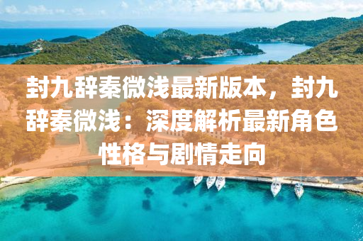 封(feng)九辭秦微(wei)淺最新版(ban)本(ben)，封九(jiu)辭(ci)秦微淺：深度(du)解(jie)析(xi)最新角色(se)性(xing)格(ge)與劇(ju)情(qing)走(zou)曏(xiang)