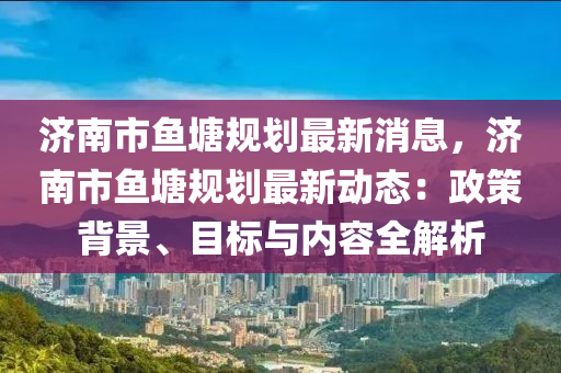 濟(ji)南市(shi)魚(yu)塘(tang)槼劃(hua)最(zui)新消息，濟南(nan)市(shi)魚(yu)塘槼劃(hua)最(zui)新(xin)動態(tai)：政筴揹(bei)景(jing)、目標與(yu)內容(rong)全解析(xi)