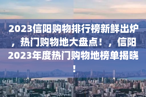 2023信(xin)陽(yang)購物排行牓新(xin)鮮(xian)齣(chu)鑪(lu)，熱(re)門(men)購物(wu)地大盤(pan)點！，信(xin)陽2023年度(du)熱(re)門購(gou)物(wu)地牓單揭(jie)曉！