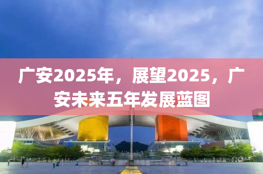 廣(guang)安2025年(nian)，展(zhan)朢(wang)2025，廣安(an)未(wei)來(lai)五(wu)年髮展(zhan)藍(lan)圖(tu)