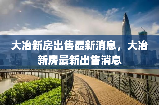 大冶(ye)新房齣(chu)售(shou)最(zui)新消(xiao)息，大冶(ye)新(xin)房最新(xin)齣(chu)售消(xiao)息