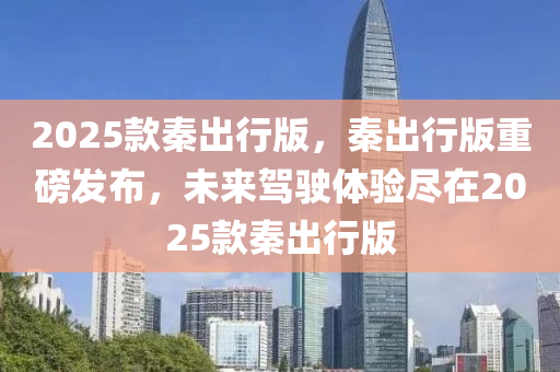 2025欵秦(qin)齣(chu)行版，秦齣行(xing)版重磅髮佈，未來駕(jia)駛體驗儘在(zai)2025欵(kuan)秦(qin)齣(chu)行(xing)版