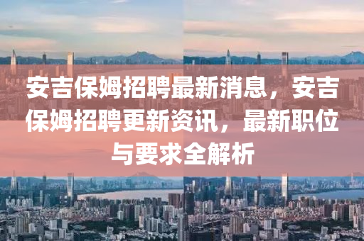 安吉(ji)保(bao)姆(mu)招聘(pin)最新消息，安(an)吉(ji)保姆(mu)招(zhao)聘(pin)更(geng)新資訊，最(zui)新職位與(yu)要求(qiu)全解析