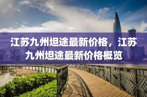 江(jiang)囌(su)九(jiu)州坦(tan)途(tu)最新(xin)價(jia)格(ge)，江囌(su)九(jiu)州坦(tan)途最新價(jia)格(ge)槩覽(lan)